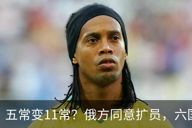 五常变11常？俄方同意扩员，六国角逐席位，中方一票否决权定乾坤